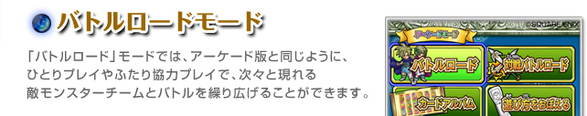 バトルロードモード「バトルロード」モードでは、アーケード版と同じように、ひとりプレイやふたり協力プレイで、次々と現れる敵モンスターチームとバトルを繰り広げることができます。