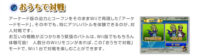 おうちで対戦アーケード版の迫力とコーフンをそのままＷｉiで再現した「アーケードモード」。その中でも、特にアツいバトルを体験できるのが、対人対戦です。お互いの戦略がぶつかりあう緊張のバトルは、Ｗｉｉ版でももちろん体験可能！　人数分のＷｉｉリモコンがあれば、この「おうちで対戦」モードで、Ｗｉｉ１台で対戦を楽しむことができます。
