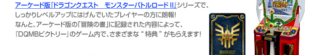 アーケード版「ドラゴンクエスト　モンスターバトルロードII」シリーズで、しっかりレベルアップにはげんでいたプレイヤーの方に朗報！なんと、アーケード版の「冒険の書に記録された内容によって、『DQMBビクトリー』のゲーム内で、さまざまな“特典”がもらえます！