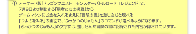 ①アーケード版『ドラゴンクエスト　モンスターバトルロードIIレジェンド』で、７月９日より稼動する「勇者たちの挑戦」からゲームマシンにお金を入れるまえに「冒険の書」を差し込むと現れる「つよさをみる」の画面で、「ふっかつのじゅもん」のコマンドが選べるようになります。「ふっかつのじゅもん」の文字には、差し込んだ冒険の書に記録された内容が隠されています。