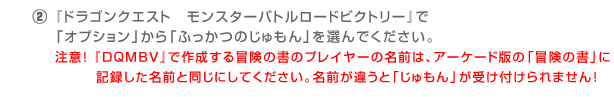 ②『ドラゴンクエスト　モンスターバトルロードビクトリー』で「オプション」から「ふっかつのじゅもん」を選んでください。注意！『ＤＱＭＢＶ』で作成する冒険の書のプレイヤーの名前は、アーケード版の「冒険の書」に記録した名前と同じにしてください。名前が違うと「じゅもん」が受け付けられません！