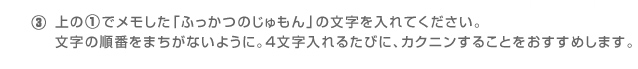 ③上の①でメモした「ふっかつのじゅもん」の文字を入れてください。文字の順番をまちがないように。４文字入れるたびに、カクニンすることをおすすめします。