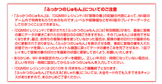 「ふっかつのじゅもん」についてのご注意
「ふっかつのじゅもん」は、『ＤＱＭＢIIレジェンド』の「冒険の書」の記録の内容によって、Ｗｉｉ版の 　ゲーム内で特典をもらうためのものです。レベルや経験値などをＷｉｉ版のプレイヤーデータと　して引きつぐことはできません。
『ＤＱＭＢIIレジェンド』で表示された「ふっかつのじゅもん」には「有効期限」があり、最後に冒険　の書にデータがセーブされた日の翌日の２４時ごろをすぎると、その「じゅもん」は使用できなくなります。最近、お持ちの冒険の書を使っていなかった場合は、冒険の書の日付けが最新のも　のに更新されておりません。「ふっかつのじゅもん」を表示させる際、事前に冒険の書を入れた　状態でカードを買ったり、１回プレイをして冒険の書の日付けを最新の状態に更新しておくよう、お願いいたします。
『DQMBII レジェンド』は2０１０年8月末をもって稼働終了となります。
「ふっかつのじゅもん」でもらえる「おしゃれ着」については、大会モード内でも入手できるチャンスがありますので、あらかじめご了承ください。