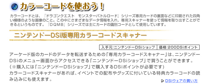 カラーコードを使おう！　ニンテンドーDSi版専用カラーコードスキャナー　入手元：ニンテンドーDSiショップ　価格：200DSiポイント　「ドラゴンクエスト　モンスターバトルロードビクトリー」にアーケード版のカードのデータを転送するための「専用カラーコードスキャナー」はDSiのメニュー画面からアクセスできる「ニンテンドーDSiショップ」で買うことができます。※購入には「ニンテンドーDSiショップ」で購入するDSiポイントが必要です。