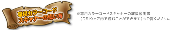 専用カラーコードスキャナーの使い方　※専用カラーコードスキャナーの取り扱い説明書（DSiウェア内で読むことができます）もご覧ください。