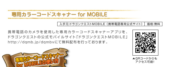 専用カラーコードスキャナー for MOBILE　入手元：ドラゴンクエストMOBILE（携帯電話専用公式サイト）価格：無料　携帯電話のカメラを使用した専用カラーコードスキャナーアプリをドラゴンクエストの公式モバイルサイト「ドラゴンクエストMOBILE」http://dqmb.jp/dqmbvにて無料配布を行っております。　専用カラーコードスキャナー for MOBILEの使い方