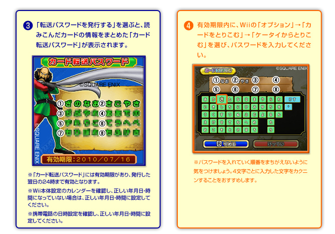 ③「転送パスワードを発行する」を選ぶと、読み込んだカードの情報をまとめた「カード転送パスワード」が表示されます。※「転送パスワード」には有効期限があり、発行した翌日の２４時まで有効となります。※Wii本体設定のカレンダーを確認し、正しい年月日・時間になっていない場合は、正しい年月日・時間に設定してください。
※携帯電話の日時設定を確認し、正しい年月日・時間に設定してください。　④有効期限内にWiiの「オプション」→「カードをとりこむ」→「ケータイからとりこむ」を選び、パスワードを入力してください。　※パスワードを入れていく順番を間違えないように気をつけましょう。4文字ごとに入力した文字を確認することをおすすめします。