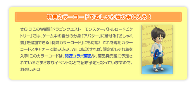 特典カラーコードでおしゃれ着が手に入る！　さらに！このWii版「ドラゴンクエスト　モンスターバトルロードビクトリー」では、ゲーム中の自分の分身「アバター」に着せる「おしゃれ着」を追加できる「特典カラーコード」にも対応!　これを専用カラーコードスキャナーで読み込み、Wiiに転送すれば、限定おしゃれ着を入手!このカラーコードは、関連コラボ商品や、商品発売後に予定されているさまざまなイベントなどで配布予定となっていますので、お楽しみに!