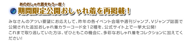 あのおしゃれ着をもう一度！ 期間限定公開おしゃれ着を再掲載！ みなさんのアツい要望にお応えして、昨年の各イベント会場や週刊ジャンプ、Ｖジャンプ誌面で公開された追加おしゃれ着カラーコード全１２種を、公式サイト上で一挙大公開！これまで取り逃していた方は、ぜひともこの機会に、多彩なおしゃれ着をコレクションに加えてください！