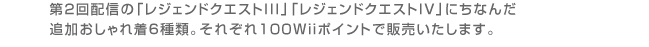 第2回配信の「レジェンドクエストIII」「レジェンドクエストIV」にちなんだ追加おしゃれ着６種類。それぞれ１００Wiiポイントで販売いたします。