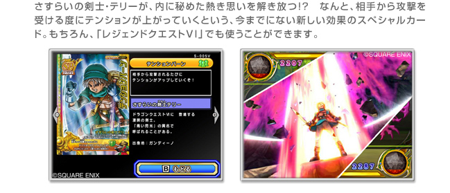 さすらいの剣士・テリーが、内に秘めた熱き思いを解き放つ!?　なんと、相手から攻撃を受ける度にテンションが上がっていくという、今までにない新しい効果のスペシャルカード。もちろん、「レジェンドクエストVI」でも使うことができます。