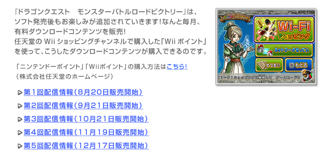 『ドラゴンクエスト　モンスターバトルロードビクトリー』は、ソフト発売後もお楽しみが追加されていきます！なんと毎月、有料ダウンロードコンテンツを販売！任天堂のWiiショッピングチャンネルで購入した「Wiiポイント」を使って、こうしたダウンロードコンテンツが購入できるのです。