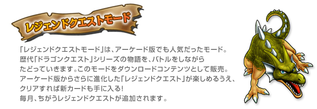 レジェンドクエストモード 「レジェンドクエストモード」は、アーケード版でも人気だったモード。歴代「ドラゴンクエスト」シリーズの物語を、バトルをしながらたどっていきます。このモードをダウンロードコンテンツとして販売。アーケード版からさらに進化した「レジェンドクエスト」が楽しめるうえ、クリアすれば新カードも手に入る！毎月、ちがうレジェンドクエストが追加されます。