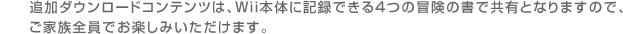 追加ダウンロードコンテンツは、Wii本体に記録できる４つの冒険の書で共有となりますので、ご家族全員でお楽しみいただけます。