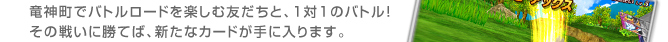 竜神町でバトルロードを楽しむ友だちと、１対１のバトル！
その戦いに勝てば、新たなカードが手に入ります。