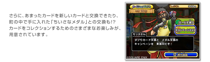 さらに、あまったカードを新しいカードと交換できたり、
町の中で手に入れた「ちいさなメダル」との交換も!?
カードをコレクションするためのさまざまなお楽しみが、
用意されています。