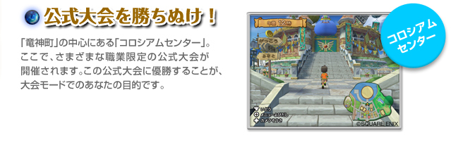 公式大会を勝ちぬけ！ 「竜神町」の中心にある「コロシアムセンター」。ここで、さまざまな職業限定の公式大会が開催されます。この公式大会に優勝することが、大会モードでのあなたの目的です。