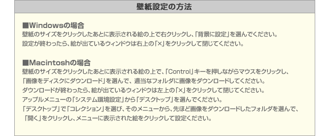 ■Windowsの場合
壁紙のサイズをクリックしたあとに表示される絵の上で右クリックし、「背景に設定」を選んでください。
設定が終わったら、絵が出ているウィンドウは右上の「×」をクリックして閉じてください。

■Macintoshの場合
壁紙のサイズをクリックしたあとに表示される絵の上で、「Control」キーを押しながらマウスをクリックし、
「画像をディスクにダウンロード」を選んで、 適当なフォルダに画像をダウンロードしてください。
ダウンロードが終わったら、絵が出ているウィンドウは左上の「×」をクリックして閉じてください。
アップルメニューの「システム環境設定」から「デスクトップ」を選んでください。
「デスクトップ」で「コレクション」を選び、そのメニューから、先ほど画像をダウンロードしたフォルダを選んで、
 「開く」をクリックし、メニューに表示された絵をクリックして設定ください。