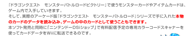 『ドラゴンクエスト　モンスターバトルロードビクトリー』で使うモンスターカードやアイテムカードは、ゲーム内で入手していきます。
そして、実際のアーケード版『ドラゴンクエスト　モンスターバトルロード』シリーズで手に入れた本物のカードのデータを読み込み、ゲームの中のカードとして使うこともできます。
本ソフト発売と同時に「ニンテンドーDSiショップ」で有料配信予定の専用カラーコードスキャナーを使ってカードデータをＷｉｉに転送できるのです。
