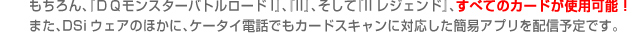 もちろん、『ＤＱモンスターバトルロードI』、『II』、そして『IIレジェンド』、すべてのカードが使用可能！
また、DSiウェアのほかに、ケータイ電話でもカードスキャンに対応した簡易アプリを配信予定です。
