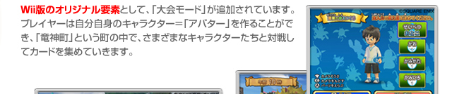 Wii版のオリジナル要素として、「大会モード」が追加されています。プレイヤーは自分自身のキャラクター＝「アバター」を作ることができ、「龍神町」という町の中で、さまざまなキャラクターたちと対戦してカードを集めていきます。