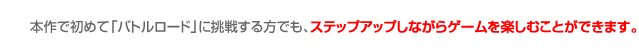 本作で初めて「バトルロード」に挑戦する方でも、ステップアップしながらゲームを楽しむことができます。