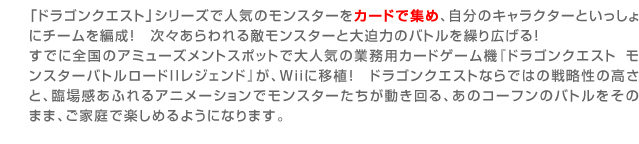 「ドラゴンクエスト」シリーズで人気のモンスターをカードで集め、自分のキャラクターといっしょにチームを編成！
　次々あらわれる敵モンスターと大迫力のバトルを繰り広げる！すでに全国のアミューズメントスポットで大人気の業務用カードゲーム機『ドラゴンクエスト　モンスターバトルロードIIレジェンド』が、Ｗｉｉに移植！ドラゴンクエストならではの戦略性の高さと、臨場感あふれるアニメーションでモンスターたちが動き回る、あのコーフンのバトルをそのまま、ご家庭で楽しめるようになります。
