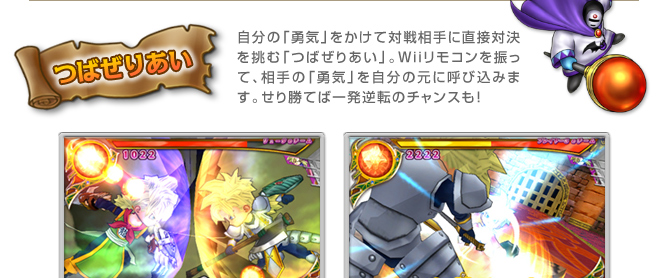つばぜりあい　自分の「勇気」をかけて対戦相手に直接対決を挑む「つばぜりあい」。Ｗｉｉリモコンを振って、相手の「勇気」を自分の元に呼び込みます。せり勝てば一発逆転のチャンスも！