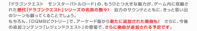 『ドラゴンクエスト　モンスターバトルロード』の、もうひとつ大きな魅力が、ゲーム内に収録された歴代「ドラゴンクエスト」シリーズの名曲の数々！　迫力のサウンドとともに、きっと思い出のシーンも蘇ってくることでしょう。
もちろん、『DQMBビクトリー』で、アーケード版から新たに追加された楽曲も！　さらに、今後の追加コンテンツ「レジェンドクエスト」の登場で、さらに楽曲が追加される予定です。