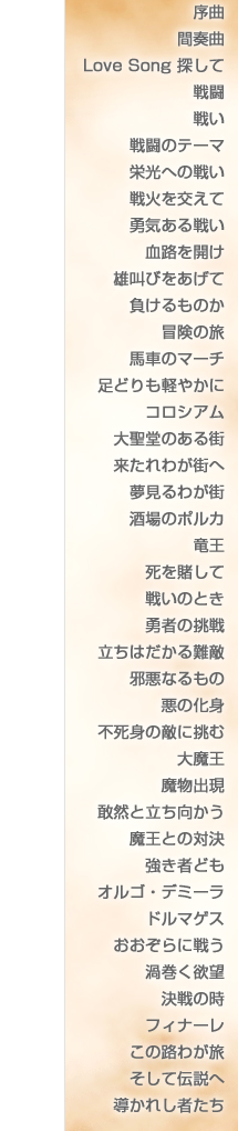 
序曲
間奏曲
Love Song 探して
戦闘
戦い
戦闘のテーマ
栄光への戦い
戦火を交えて
勇気ある戦い
血路を開け
雄叫びをあげて
負けるものか
冒険の旅
馬車のマーチ
足どりも軽やかに
コロシアム
大聖堂のある街
来たれわが街へ
夢見るわが街
酒場のポルカ
竜王
死を賭して
戦いのとき
勇者の挑戦
立ちはだかる難敵
邪悪なるもの
悪の化身
不死身の敵に挑む
大魔王
魔物出現
敢然と立ち向かう
魔王との対決
強き者ども
オルゴ・デミーラ
ドルマゲス
おおぞらに戦う
渦巻く欲望
決戦の時
フィナーレ
この道わが旅
そして伝説へ
導かれし者たち
