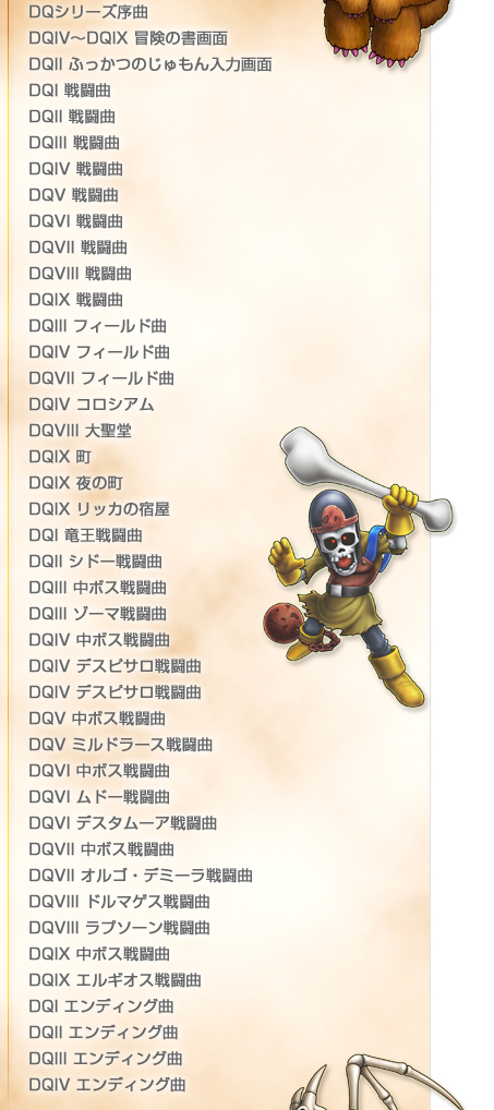 
DQシリーズ序曲
DQIV～DQIX 冒険の書画面
DQII ふっかつのじゅもん入力画面
DQI 戦闘曲
DQII 戦闘曲
DQIII 戦闘曲
DQIV 戦闘曲
DQV 戦闘曲
DQVI 戦闘曲
DQVII 戦闘曲
DQVIII 戦闘曲
DQIX 戦闘曲
DQIII フィールド曲
DQIV フィールド曲
DQVII フィールド曲
DQIV コロシアム
DQVIII 大聖堂
DQIX 町
DQIX 夜の町
DQIX リッカの宿屋
DQI 竜王戦闘曲
DQII シドー戦闘曲
DQIII 中ボス戦闘曲
DQIII ゾーマ戦闘曲
DQIV 中ボス戦闘曲
DQIV デスピサロ戦闘曲
DQIV デスピサロ戦闘曲
DQV 中ボス戦闘曲
DQV ミルドラース戦闘曲
DQVI 中ボス戦闘曲
DQVI ムドー戦闘曲
DQVI デスタムーア戦闘曲
DQVII 中ボス戦闘曲
DQVII オルゴ・デミーラ戦闘曲
DQVIII ドルマゲス戦闘曲
DQVIII ラプソーン戦闘曲
DQIX 中ボス戦闘曲
DQIX エルギオス戦闘曲
DQI エンディング曲
DQII エンディング曲
DQIII エンディング曲
DQIV エンディング曲
