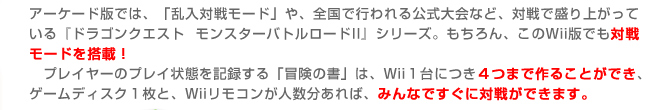 アーケード版では、「乱入対戦モード」や、全国で行われる公式大会など、対戦で盛り上がっている『ドラゴンクエスト モンスターバトルロードII』シリーズ。もちろん、このＷii版でも対戦モードを搭載！
　プレイヤーのプレイ状態を記録する「冒険の書」は、Ｗii１台につき４つまで作ることができ、ゲームディスク１枚と、Ｗiiリモコンが人数分あれば、みんなですぐに対戦ができます。
