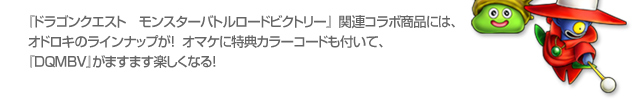 『ドラゴンクエスト　モンスターバトルロードビクトリー』関連コラボ商品には、オドロキのラインナップが！  オマケに特典カラーコードも付いて、『ＤＱＭＢＶ』がますます楽しくなる！