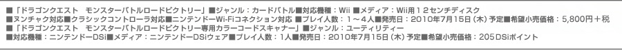 ■「ドラゴンクエスト　モンスターバトルロードビクトリー」■ジャンル：カードバトル■対応機種：Ｗii ■メディア：Ｗii用１２センチディスク
■ヌンチャク対応■クラシックコントローラ対応■ニンテンドーWi-Fiコネクション対応 ■プレイ人数：１～４人■発売日：2010年7月15日（木）予定
■希望小売価格：6,090円（税込）■「ドラゴンクエスト　モンスターバトルロードビクトリー専用カラーコードスキャナー」■ジャンル：ユーティリティー
■対応機種：ニンテンドーDSi■メディア：ニンテンドーDSiウェア■プレイ人数：1人■発売日：2010年7月15日（木）予定■希望小売価格：200DSiポイント