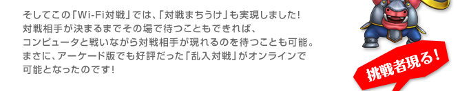 そしてこの「Wi-Fi対戦」では、「対戦まちうけ」も実現しました！対戦相手が決まるまでその場で待つこともできれば、コンピュータと戦いながら対戦相手が現れるのを待つことも可能。まさに、アーケード版でも好評だった「乱入対戦」がオンラインで可能となったのです！