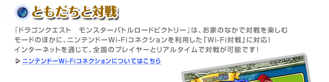 ともだちと対戦『ドラゴンクエスト　モンスターバトルロードビクトリー』は、お家のなかで対戦を楽しむモードのほかに、
ニンテンドーWi-Fiコネクションを利用した「Wi-Fi対戦」に対応！
インターネットを通じて、全国のプレイヤーとリアルタイムで対戦が可能です！
ニンテンドーWi-Fiコネクションについてはこちら
