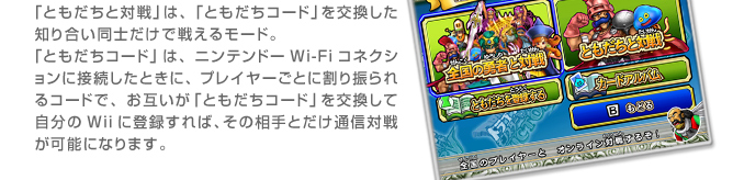 「ともだちと対戦」は、「ともだちコード」を交換した知り合い同士だけで戦えるモード。
「ともだちコード」は、ニンテンドーWi-Fiコネクションに接続したときに、
プレイヤーごとに割り振られるコードで、お互いが「ともだちコード」を交換して自分のWiiに登録すれば、
その相手とだけ通信対戦が可能になります。
