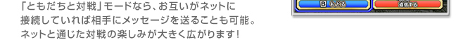 「ともだちと対戦」モードなら、
お互いがネットに接続していれば
相手にメッセージを送ることも可能。
ネットと通じた対戦の楽しみが大きく広がります！
